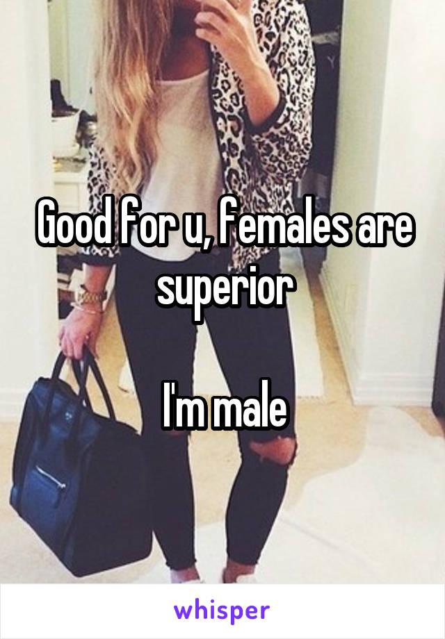 Good for u, females are superior

I'm male