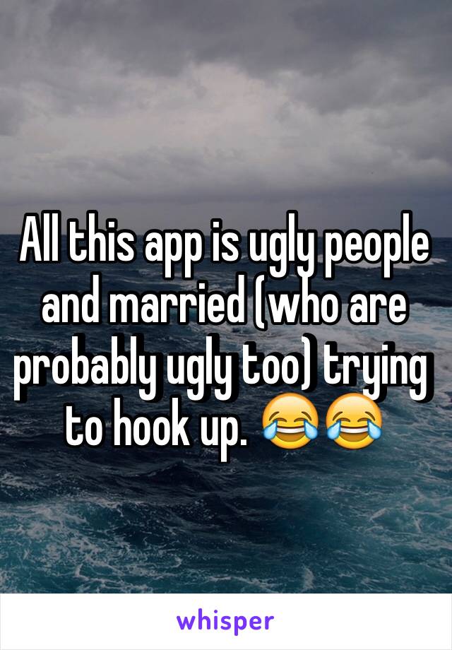 All this app is ugly people and married (who are probably ugly too) trying to hook up. 😂😂