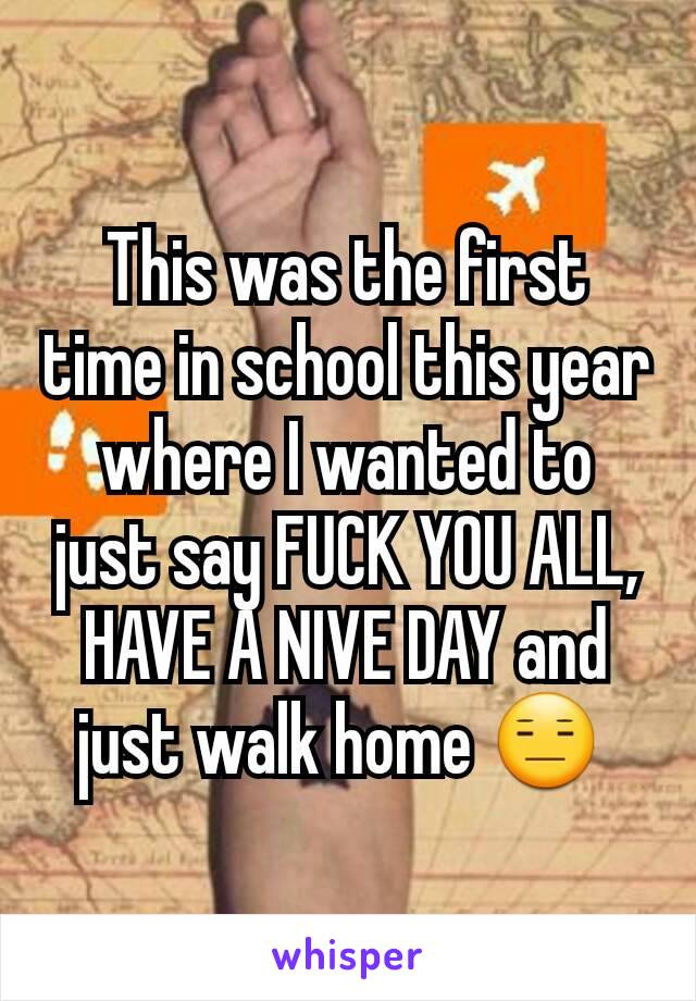 This was the first time in school this year where I wanted to just say FUCK YOU ALL, HAVE A NIVE DAY and just walk home 😑 