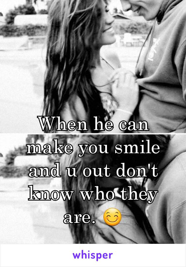 When he can make you smile and u out don't know who they are. 😊