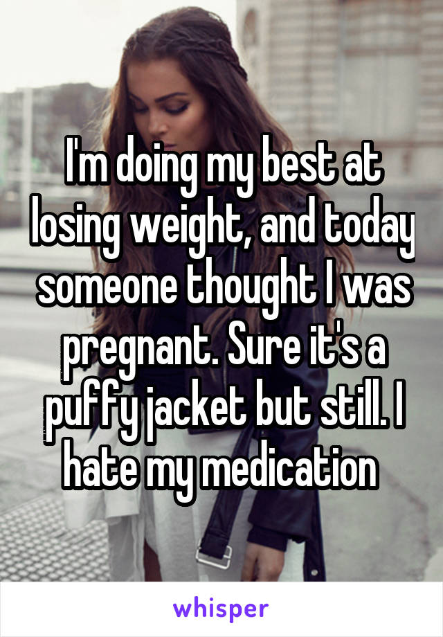 I'm doing my best at losing weight, and today someone thought I was pregnant. Sure it's a puffy jacket but still. I hate my medication 