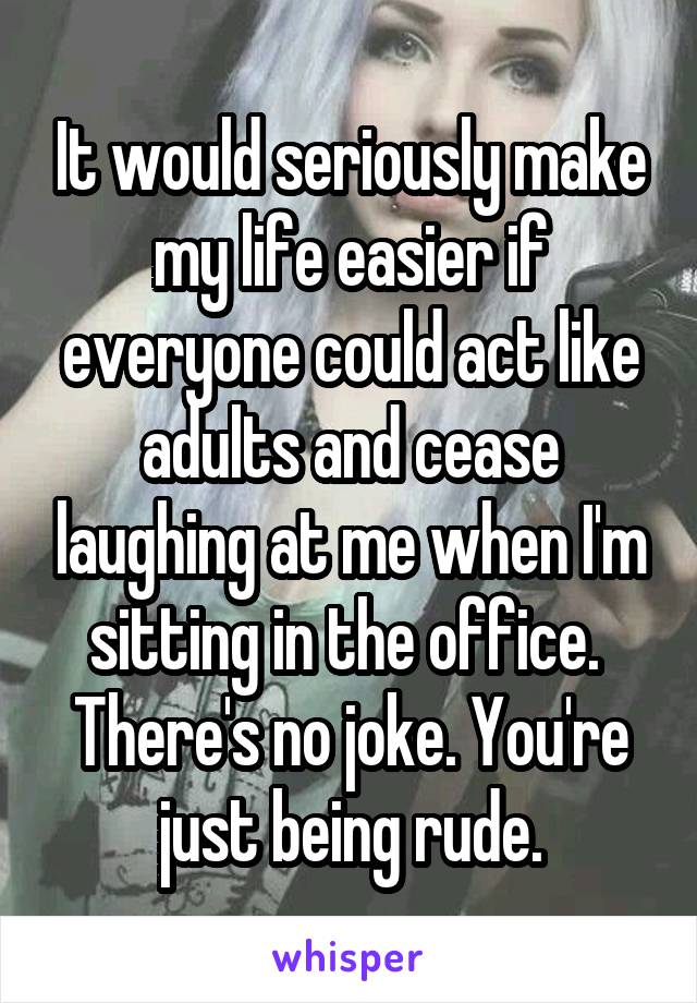 It would seriously make my life easier if everyone could act like adults and cease laughing at me when I'm sitting in the office. 
There's no joke. You're just being rude.
