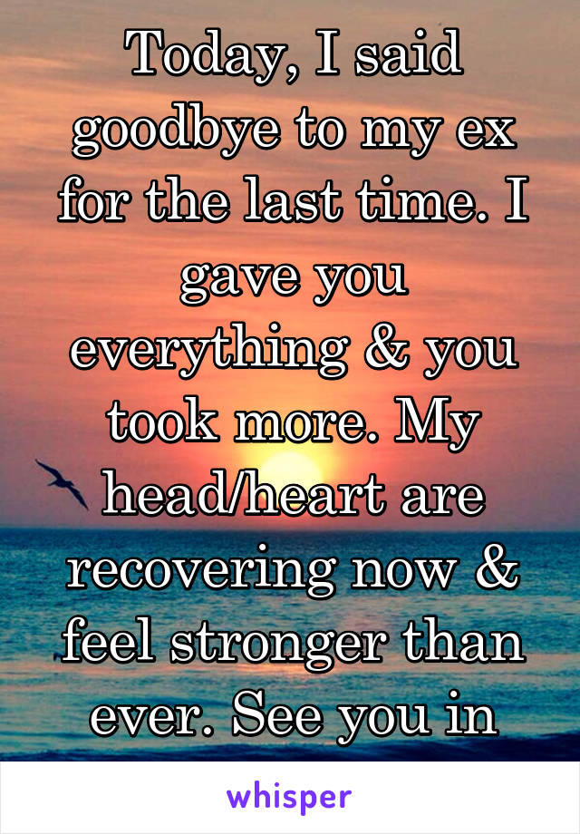 Today, I said goodbye to my ex for the last time. I gave you everything & you took more. My head/heart are recovering now & feel stronger than ever. See you in another life friend