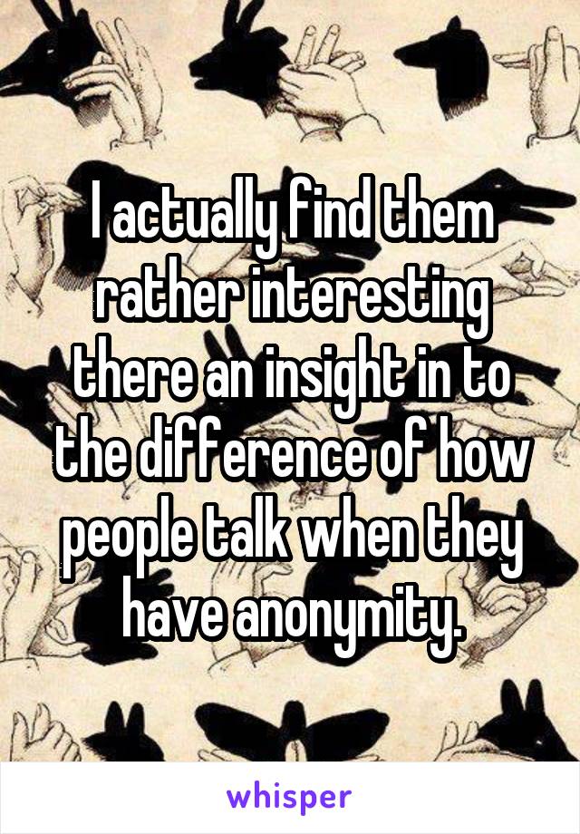 I actually find them rather interesting there an insight in to the difference of how people talk when they have anonymity.
