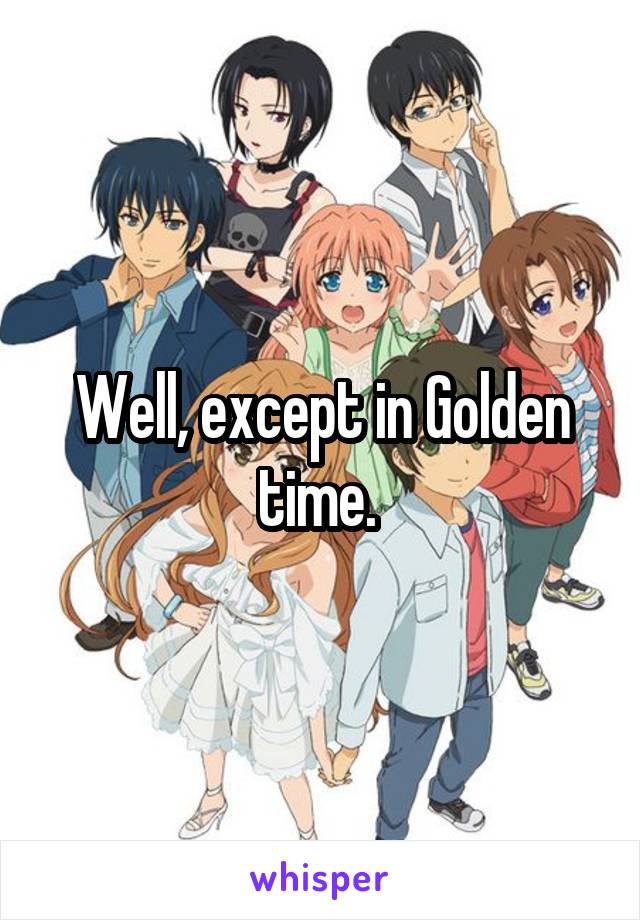 Well, except in Golden time. 