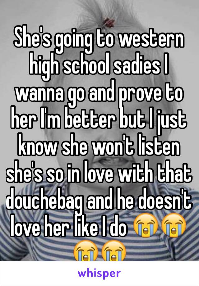 She's going to western high school sadies I wanna go and prove to her I'm better but I just know she won't listen she's so in love with that douchebag and he doesn't love her like I do 😭️😭️😭️😭️