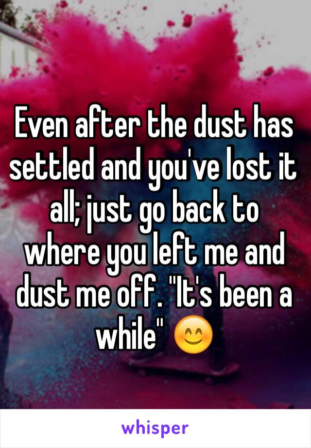 Even after the dust has settled and you've lost it all; just go back to where you left me and dust me off. "It's been a while" 😊