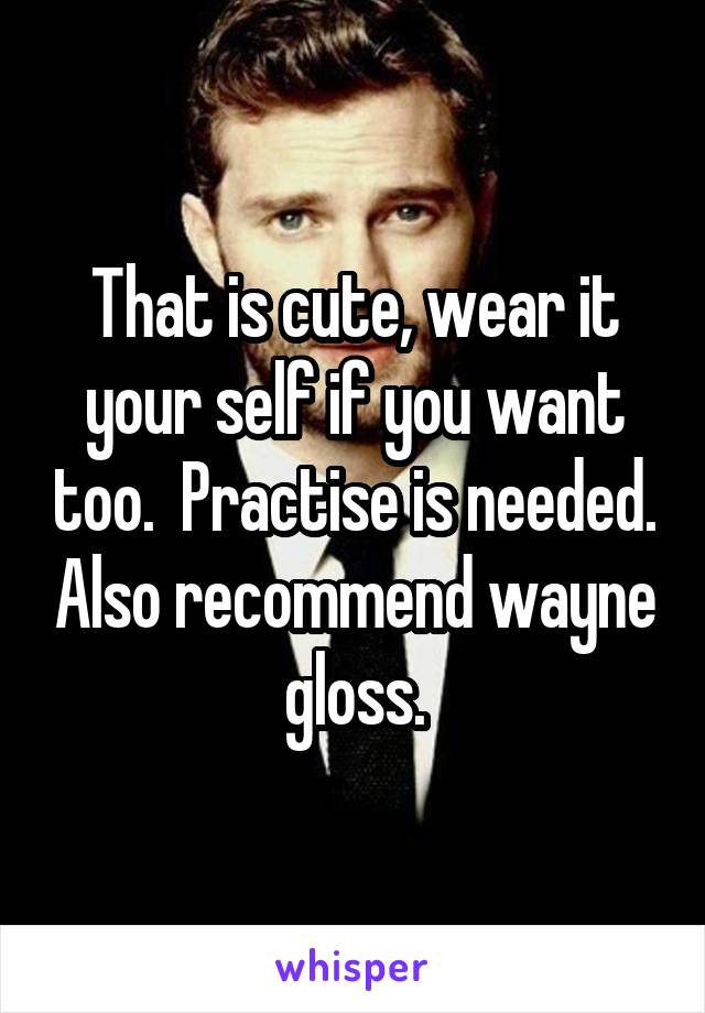 That is cute, wear it your self if you want too.  Practise is needed. Also recommend wayne gloss.