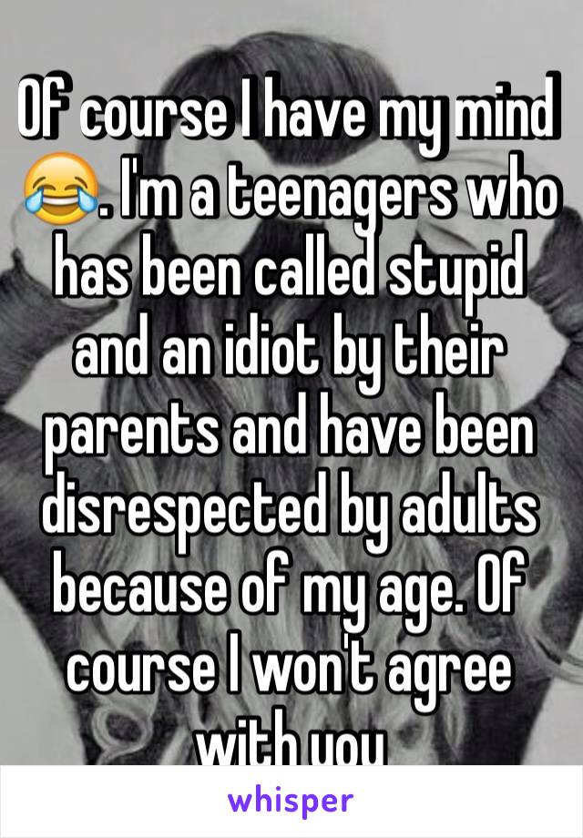 Of course I have my mind 😂. I'm a teenagers who has been called stupid and an idiot by their parents and have been disrespected by adults because of my age. Of course I won't agree with you