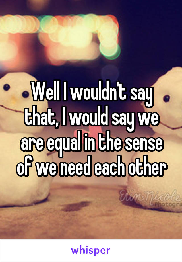 Well I wouldn't say that, I would say we are equal in the sense of we need each other