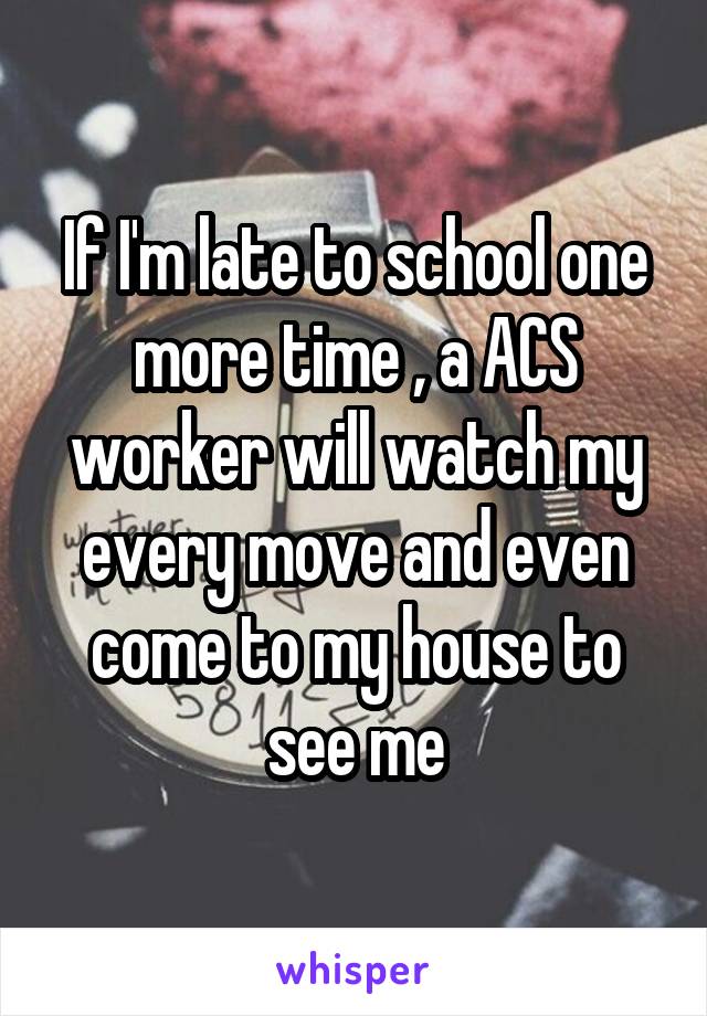 If I'm late to school one more time , a ACS worker will watch my every move and even come to my house to see me