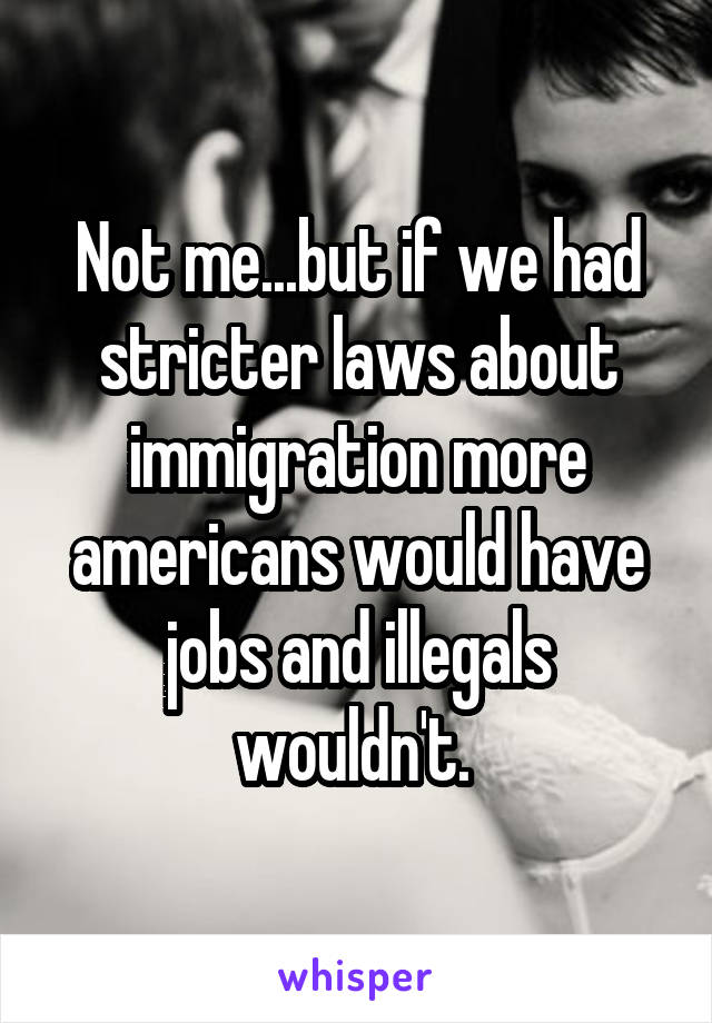 Not me...but if we had stricter laws about immigration more americans would have jobs and illegals wouldn't. 
