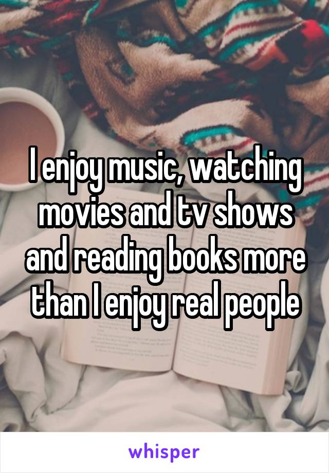I enjoy music, watching movies and tv shows and reading books more than I enjoy real people
