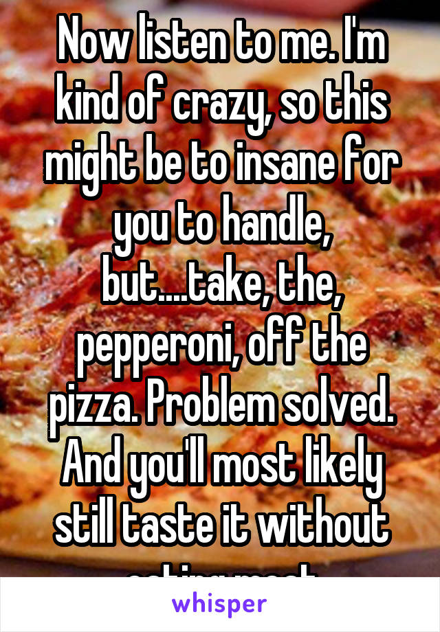 Now listen to me. I'm kind of crazy, so this might be to insane for you to handle, but....take, the, pepperoni, off the pizza. Problem solved. And you'll most likely still taste it without eating meat