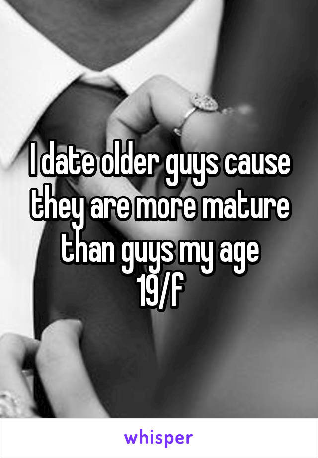 I date older guys cause they are more mature than guys my age
19/f