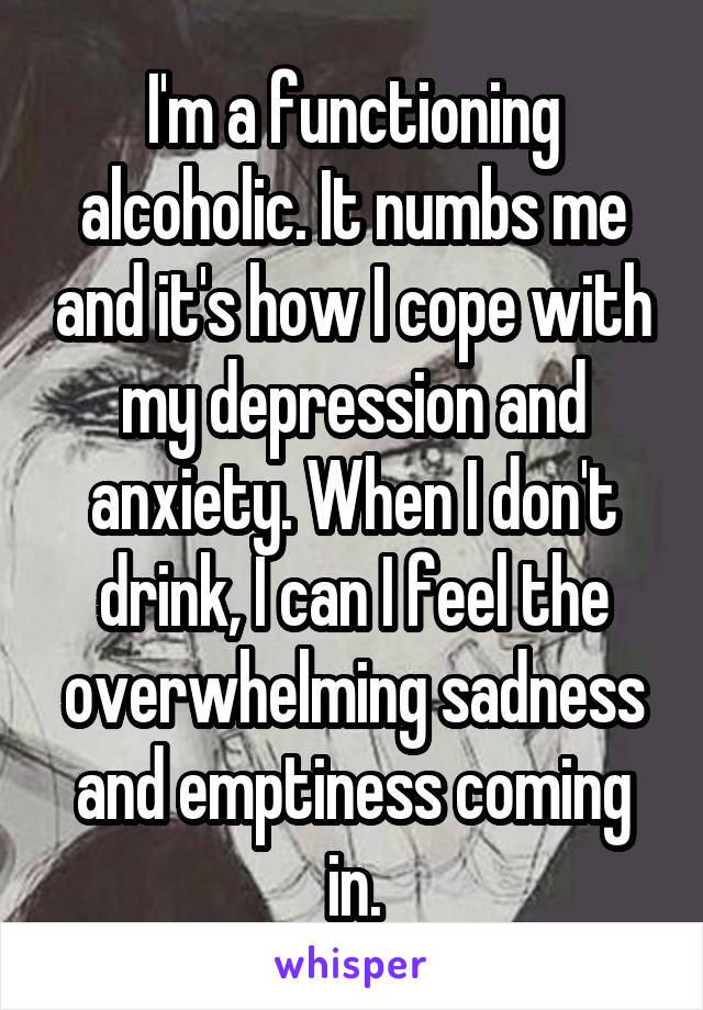 I'm a functioning alcoholic. It numbs me and it's how I cope with my depression and anxiety. When I don't drink, I can I feel the overwhelming sadness and emptiness coming in.