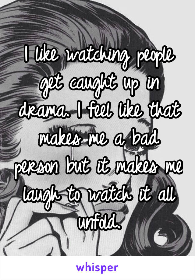 I like watching people get caught up in drama. I feel like that makes me a bad person but it makes me laugh to watch it all unfold.