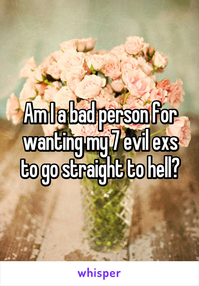 Am I a bad person for wanting my 7 evil exs to go straight to hell?