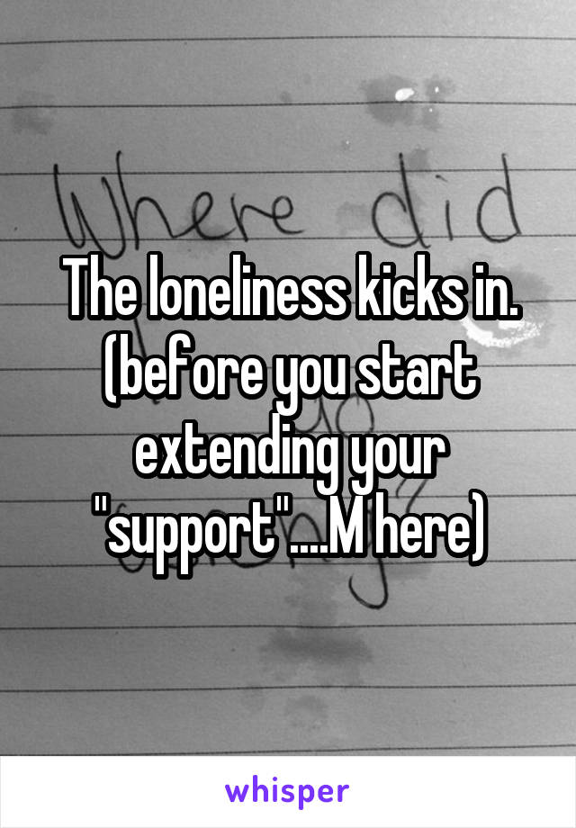 The loneliness kicks in.
(before you start extending your "support"....M here)