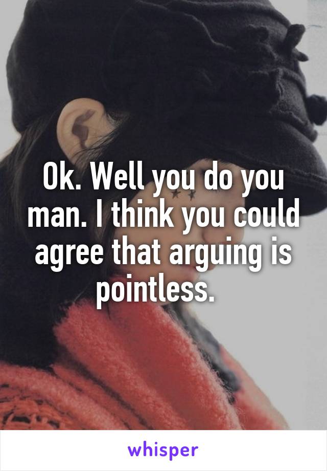 Ok. Well you do you man. I think you could agree that arguing is pointless.  