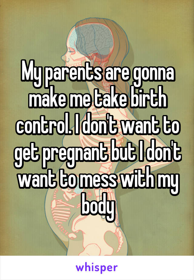 My parents are gonna make me take birth control. I don't want to get pregnant but I don't want to mess with my body