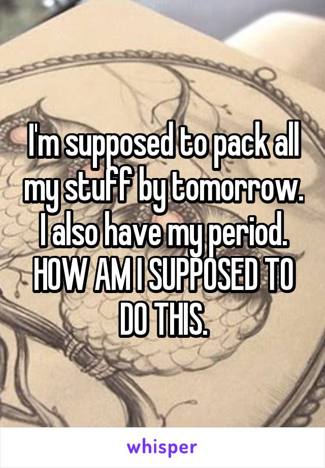 I'm supposed to pack all my stuff by tomorrow. I also have my period. HOW AM I SUPPOSED TO DO THIS.