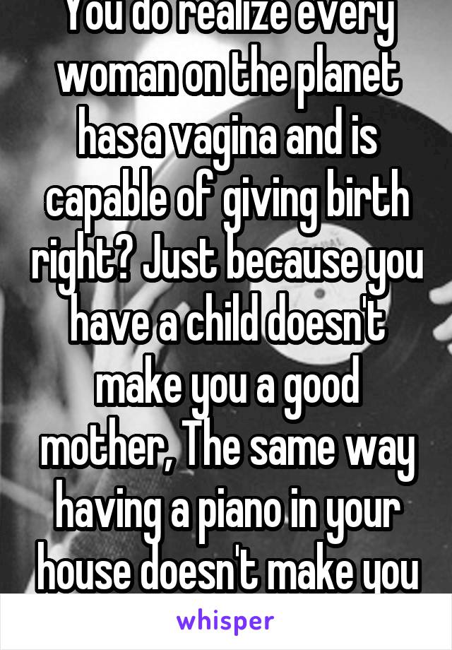 You do realize every woman on the planet has a vagina and is capable of giving birth right? Just because you have a child doesn't make you a good mother, The same way having a piano in your house doesn't make you a musician.