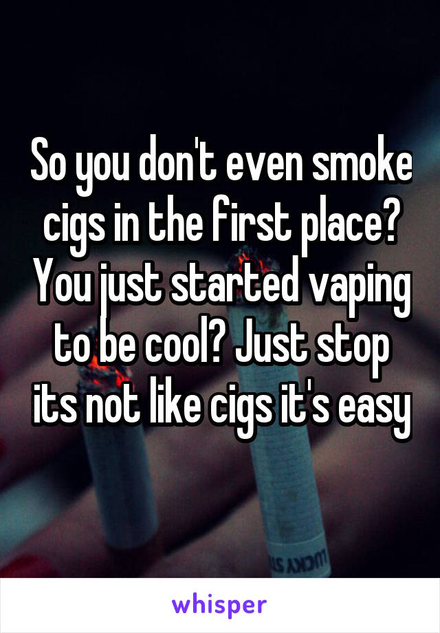 So you don't even smoke cigs in the first place? You just started vaping to be cool? Just stop its not like cigs it's easy 