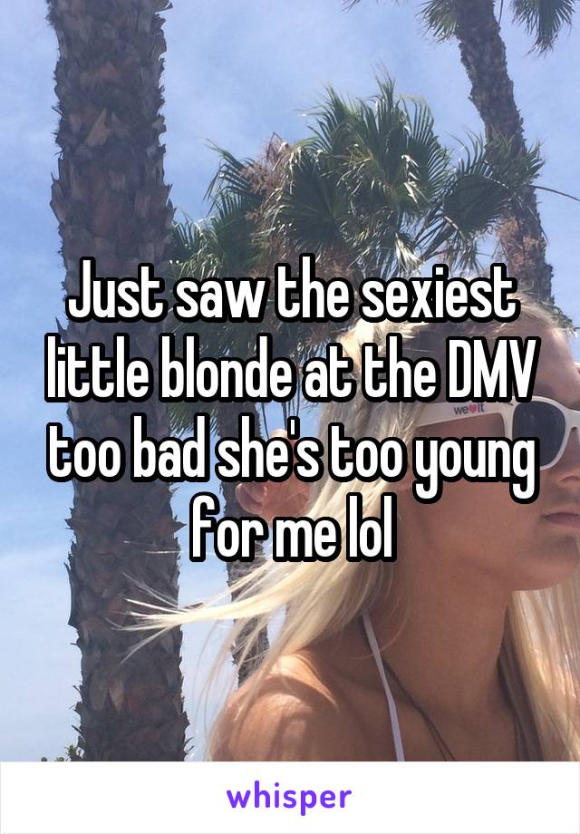 Just saw the sexiest little blonde at the DMV too bad she's too young for me lol