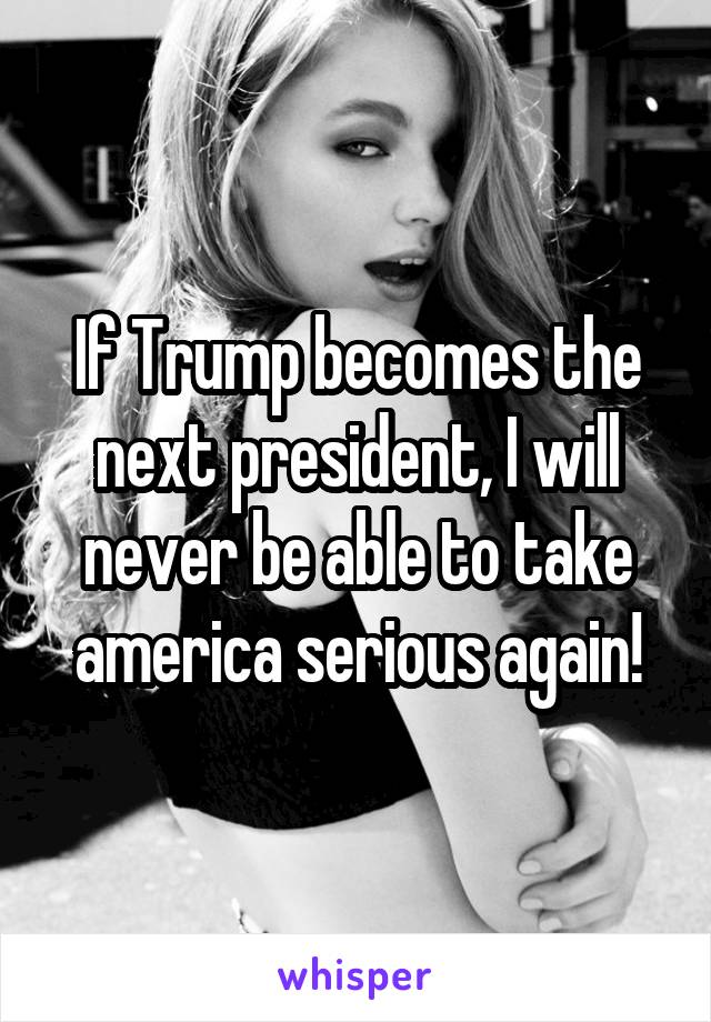 If Trump becomes the next president, I will never be able to take america serious again!