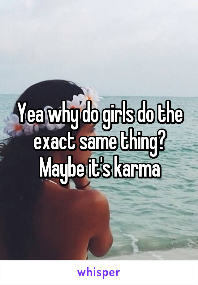 Yea why do girls do the exact same thing? Maybe it's karma