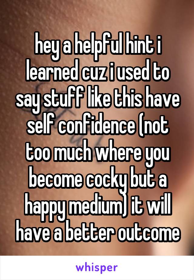 hey a helpful hint i learned cuz i used to say stuff like this have self confidence (not too much where you become cocky but a happy medium) it will have a better outcome