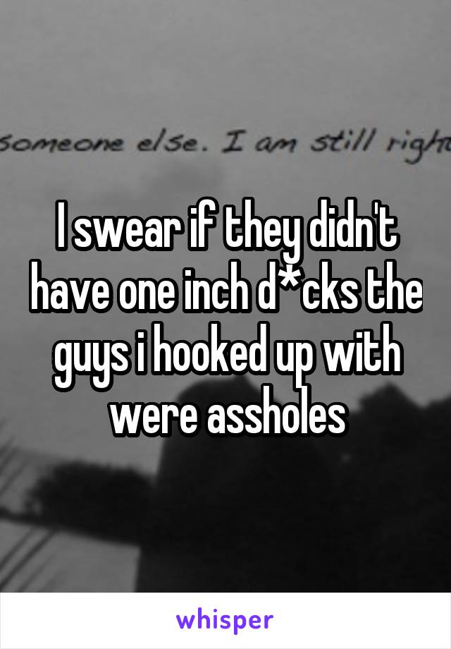 I swear if they didn't have one inch d*cks the guys i hooked up with were assholes