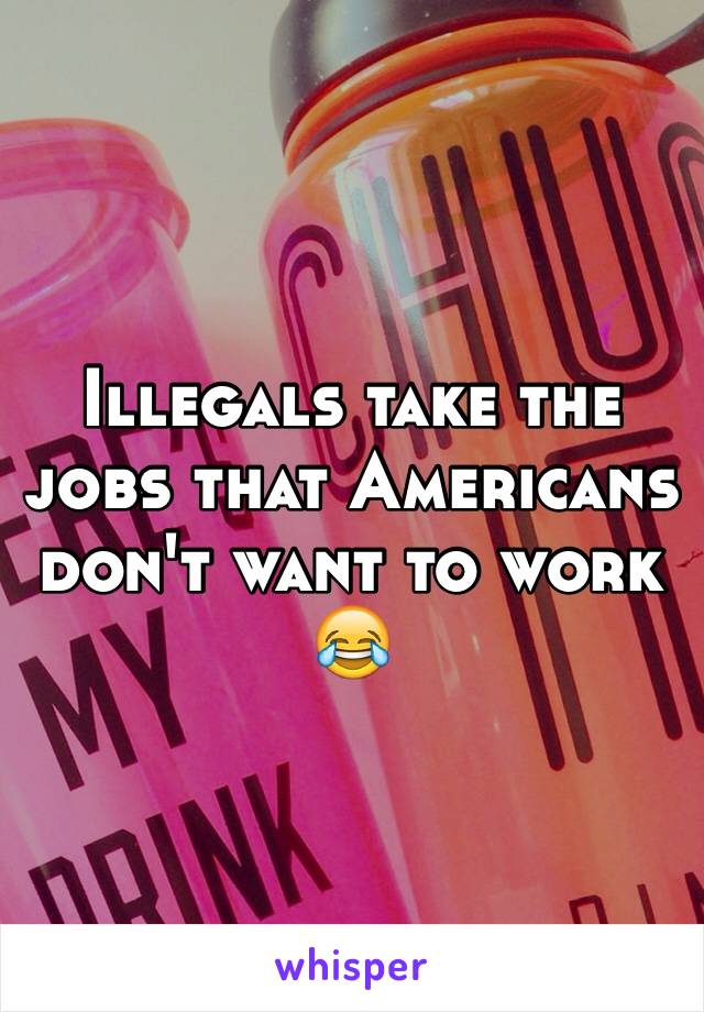 Illegals take the jobs that Americans don't want to work 😂