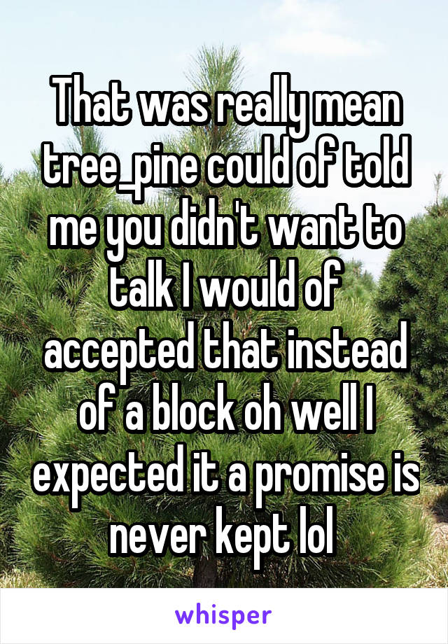 That was really mean tree_pine could of told me you didn't want to talk I would of accepted that instead of a block oh well I expected it a promise is never kept lol 