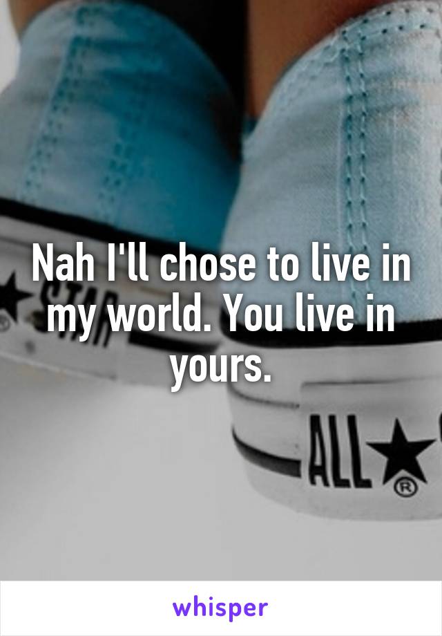 Nah I'll chose to live in my world. You live in yours.