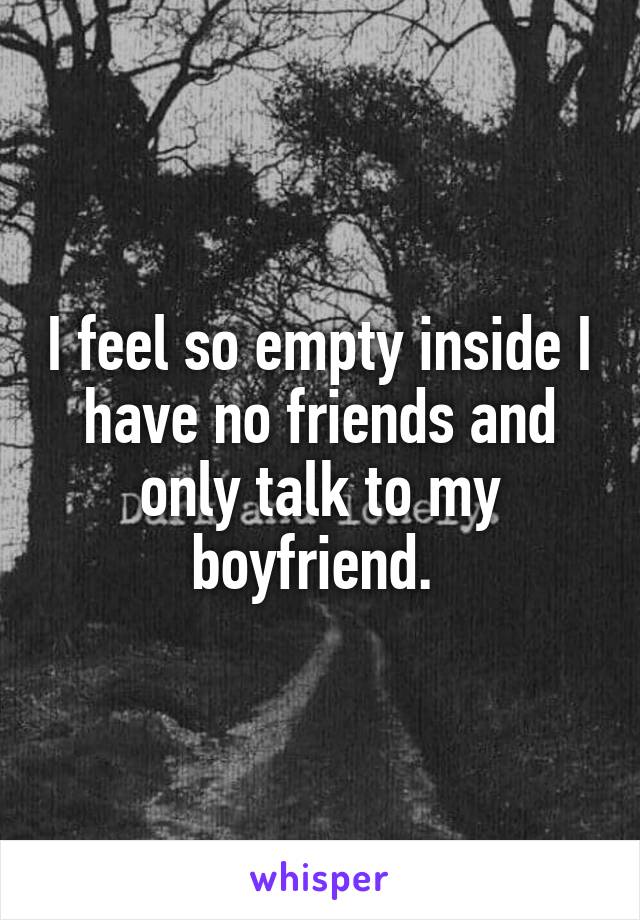 I feel so empty inside I have no friends and only talk to my boyfriend. 