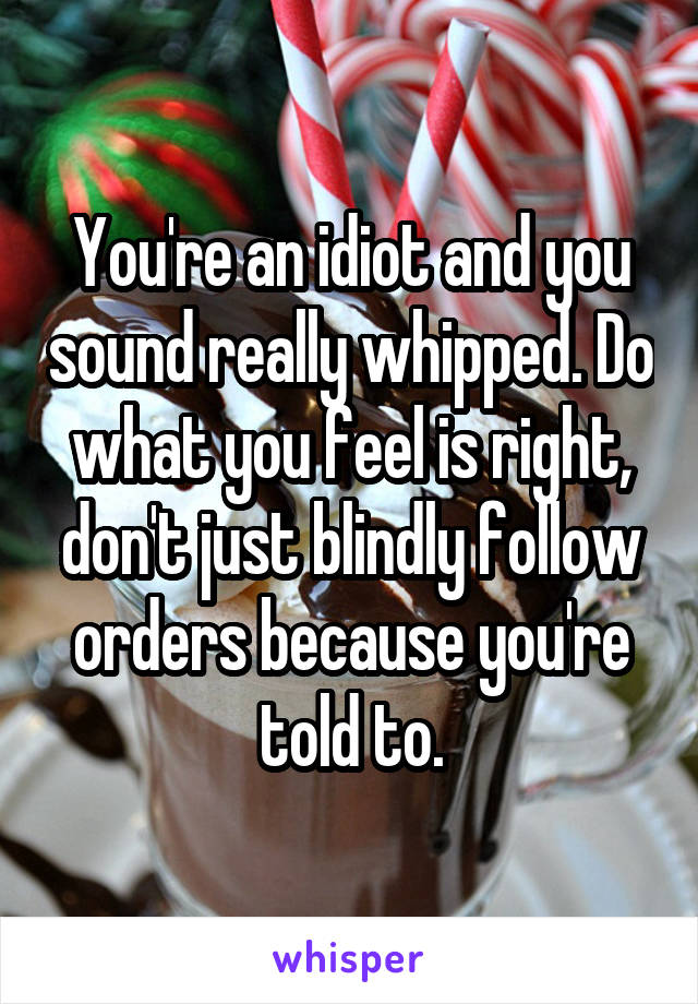 You're an idiot and you sound really whipped. Do what you feel is right, don't just blindly follow orders because you're told to.