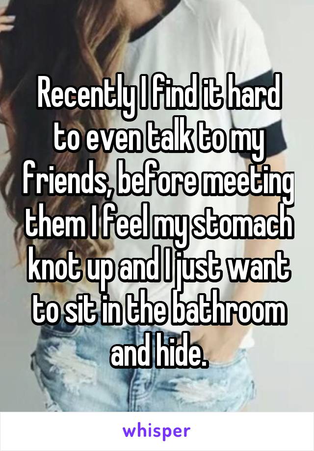 Recently I find it hard to even talk to my friends, before meeting them I feel my stomach knot up and I just want to sit in the bathroom and hide.