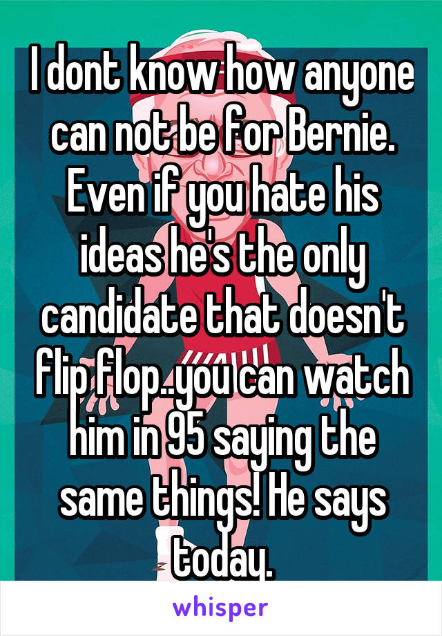 I dont know how anyone can not be for Bernie. Even if you hate his ideas he's the only candidate that doesn't flip flop..you can watch him in 95 saying the same things! He says today.