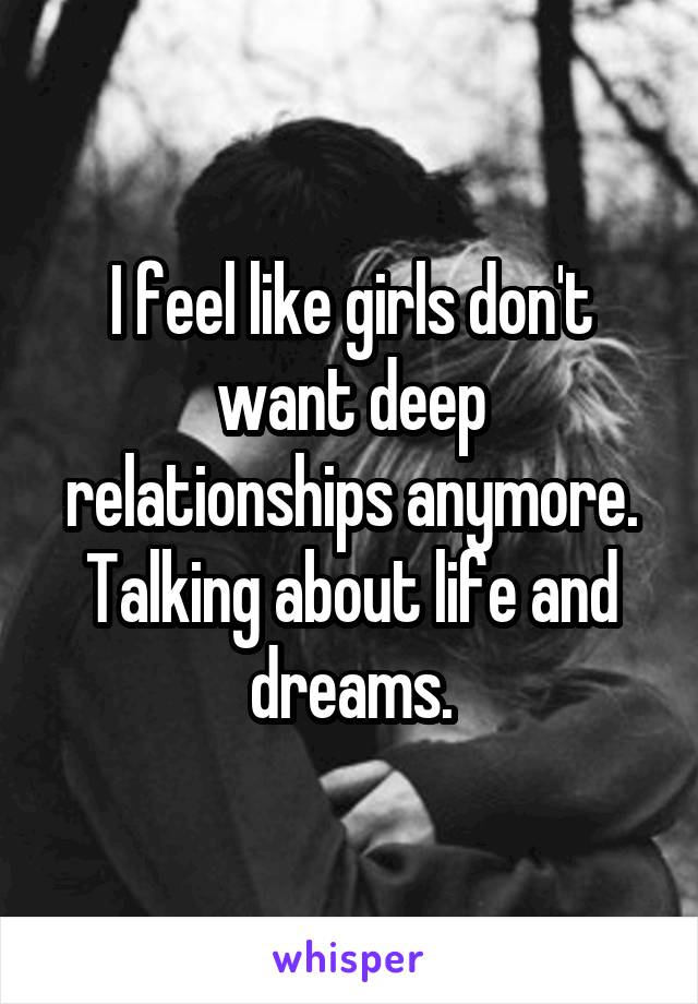 I feel like girls don't want deep relationships anymore. Talking about life and dreams.