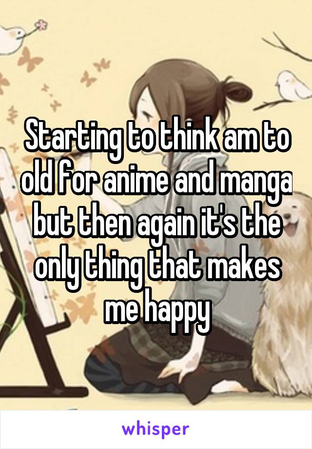 Starting to think am to old for anime and manga but then again it's the only thing that makes me happy