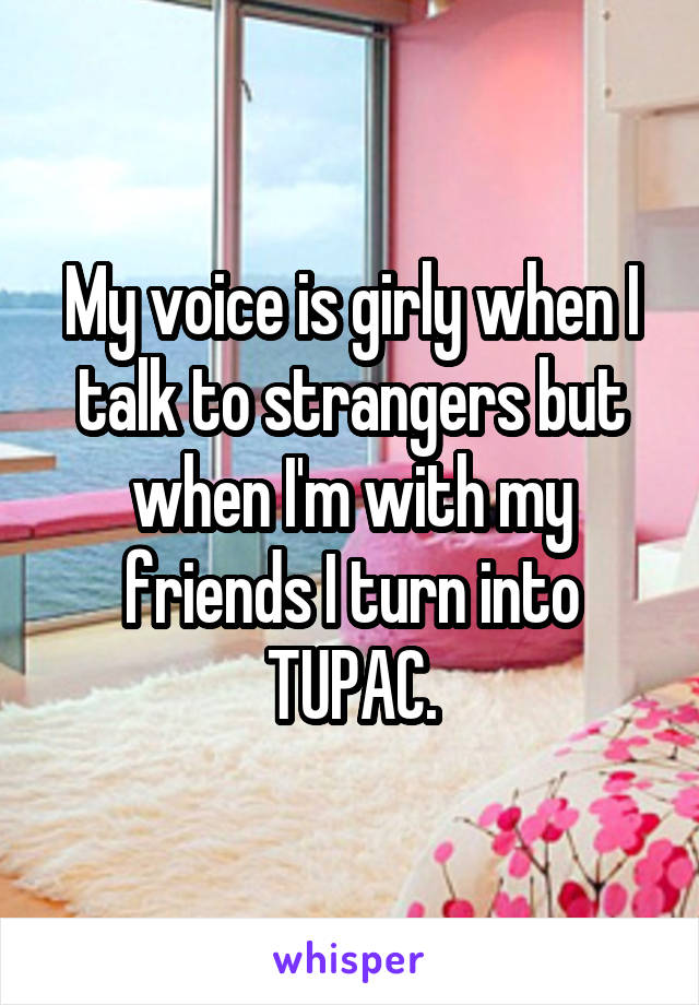 My voice is girly when I talk to strangers but when I'm with my friends I turn into TUPAC.