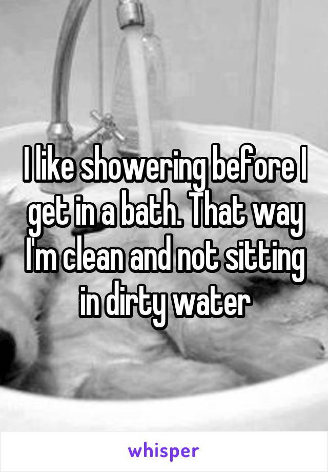 I like showering before I get in a bath. That way I'm clean and not sitting in dirty water