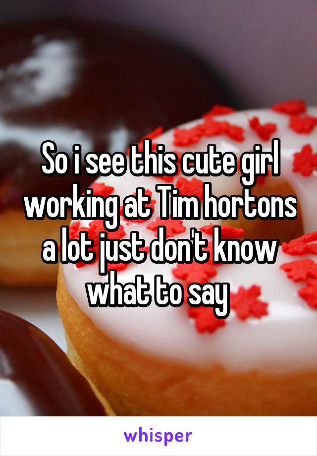 So i see this cute girl working at Tim hortons a lot just don't know what to say 