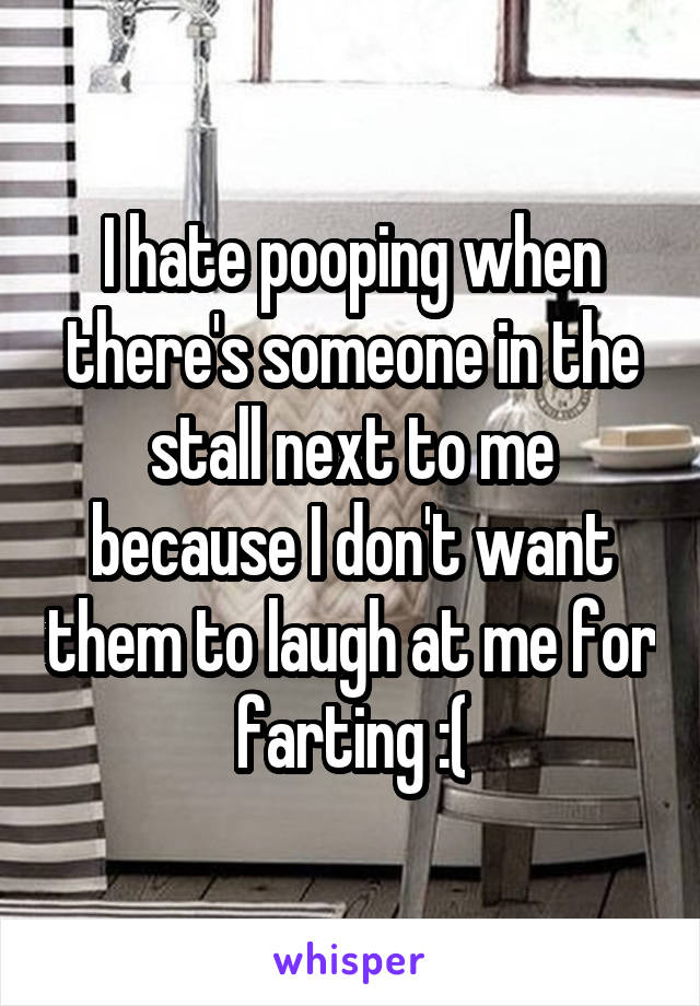 I hate pooping when there's someone in the stall next to me because I don't want them to laugh at me for farting :(