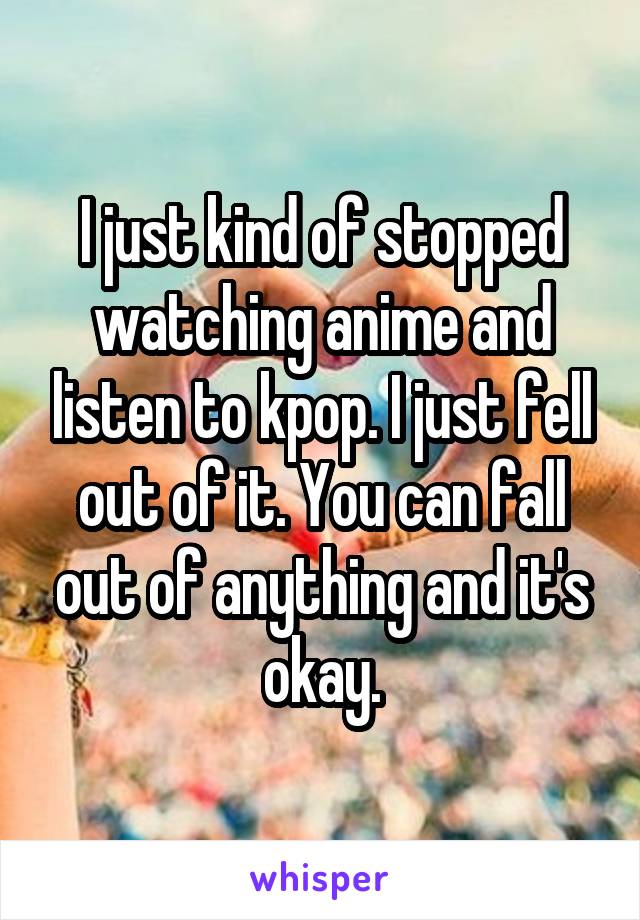 I just kind of stopped watching anime and listen to kpop. I just fell out of it. You can fall out of anything and it's okay.