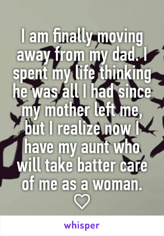 I am finally moving away from my dad. I spent my life thinking he was all I had since my mother left me, but I realize now I have my aunt who will take batter care of me as a woman. ♡