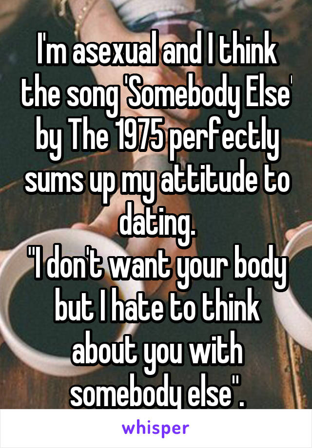 I'm asexual and I think the song 'Somebody Else' by The 1975 perfectly sums up my attitude to dating.
"I don't want your body but I hate to think about you with somebody else".