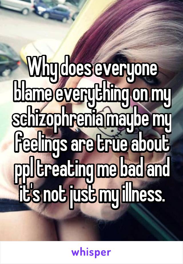 Why does everyone blame everything on my schizophrenia maybe my feelings are true about ppl treating me bad and it's not just my illness.